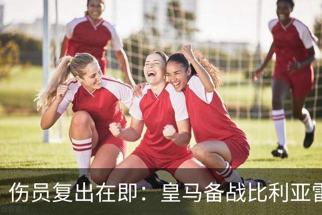 伤员复出在即：皇马备战比利亚雷亚尔的积极信号